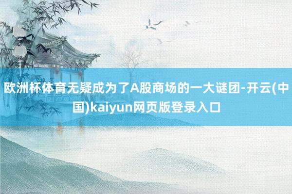 欧洲杯体育无疑成为了A股商场的一大谜团-开云(中国)kaiyun网页版登录入口