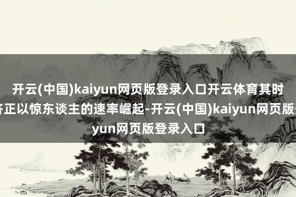开云(中国)kaiyun网页版登录入口开云体育其时中国经济正以惊东谈主的速率崛起-开云(中国)kaiyun网页版登录入口