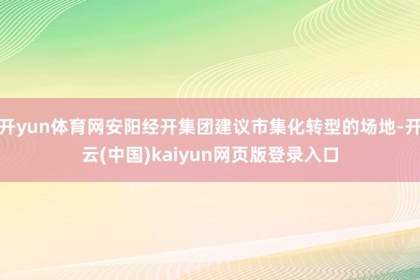 开yun体育网安阳经开集团建议市集化转型的场地-开云(中国)kaiyun网页版登录入口