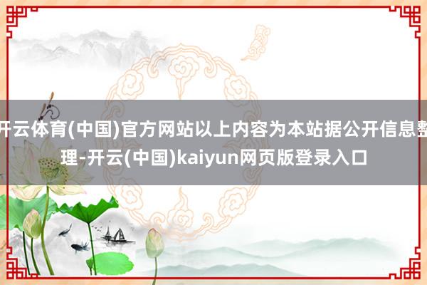 开云体育(中国)官方网站以上内容为本站据公开信息整理-开云(中国)kaiyun网页版登录入口