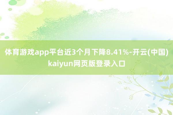 体育游戏app平台近3个月下降8.41%-开云(中国)kaiyun网页版登录入口