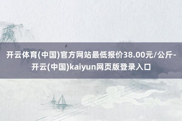 开云体育(中国)官方网站最低报价38.00元/公斤-开云(中国)kaiyun网页版登录入口