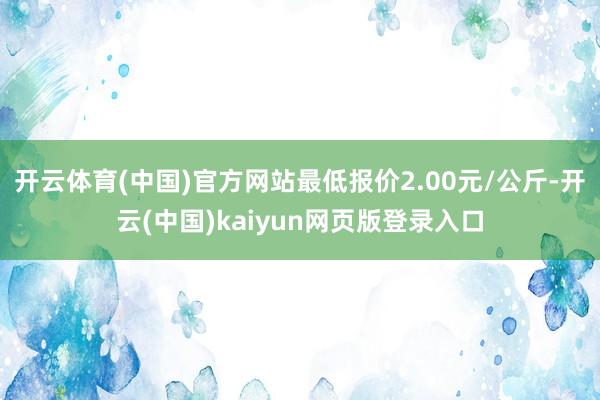 开云体育(中国)官方网站最低报价2.00元/公斤-开云(中国)kaiyun网页版登录入口