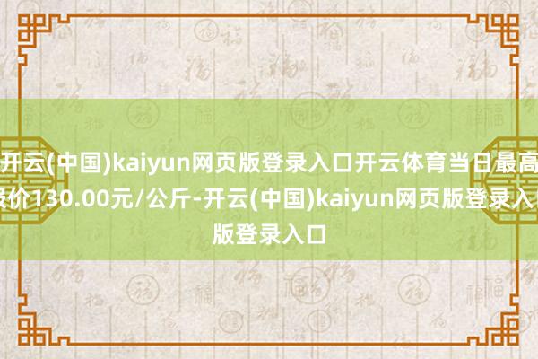 开云(中国)kaiyun网页版登录入口开云体育当日最高报价130.00元/公斤-开云(中国)kaiyun网页版登录入口
