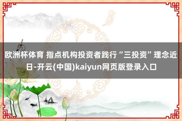 欧洲杯体育 　　指点机构投资者践行“三投资”理念　　近日-开云(中国)kaiyun网页版登录入口