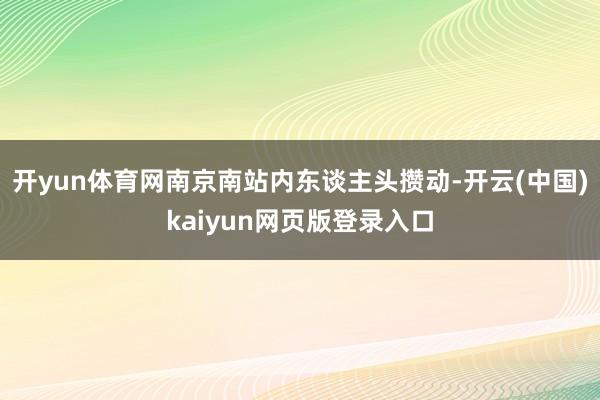 开yun体育网南京南站内东谈主头攒动-开云(中国)kaiyun网页版登录入口