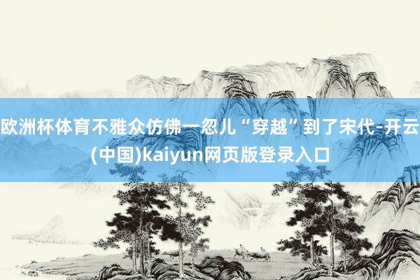 欧洲杯体育不雅众仿佛一忽儿“穿越”到了宋代-开云(中国)kaiyun网页版登录入口
