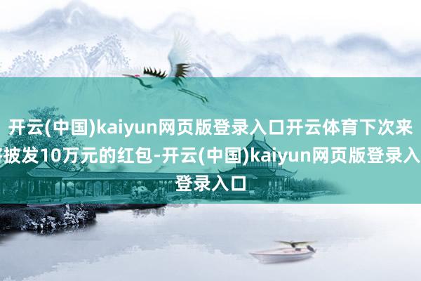 开云(中国)kaiyun网页版登录入口开云体育下次来将披发10万元的红包-开云(中国)kaiyun网页版登录入口