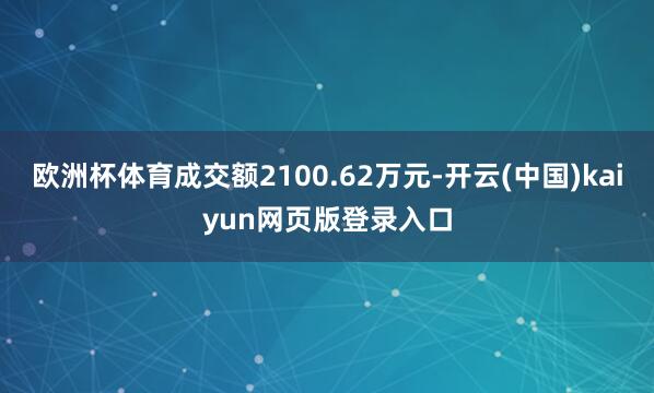 欧洲杯体育成交额2100.62万元-开云(中国)kaiyun网页版登录入口