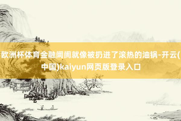 欧洲杯体育金融阛阓就像被扔进了滚热的油锅-开云(中国)kaiyun网页版登录入口