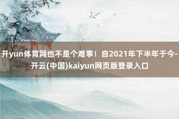开yun体育网也不是个难事！自2021年下半年于今-开云(中国)kaiyun网页版登录入口