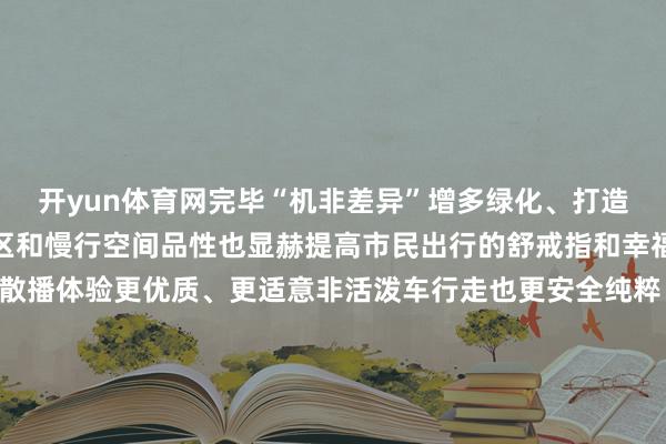 开yun体育网完毕“机非差异”增多绿化、打造线性小公园进步建筑前区和慢行空间品性也显赫提高市民出行的舒戒指和幸福感现场不错看到市民散播体验更优质、更适意非活泼车行走也更安全纯粹▲ 为市民提供优质慢行体验接下来南城将握续加强谈路致密化处置推动城区谈路品性焕新颜奋发完毕从“主动脉”到“毛细血管”的全面流畅不久的往常南城交通环境将愈加流畅街谈空间也愈加欢欣宜东谈主春节假期趁着天气碰巧到南城的街头散步吧感受不相通的城阛阓面~开始:东莞南城发布 发布于:广东省-开云(中国)kaiyun网页版登录入口