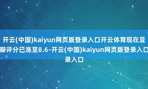 开云(中国)kaiyun网页版登录入口开云体育现在豆瓣评分已涨至8.6-开云(中国)kaiyun网页版登录入口