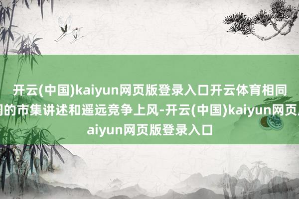 开云(中国)kaiyun网页版登录入口开云体育相同能得到宽阔的市集讲述和遥远竞争上风-开云(中国)kaiyun网页版登录入口