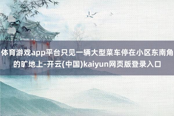 体育游戏app平台只见一辆大型菜车停在小区东南角的旷地上-开云(中国)kaiyun网页版登录入口