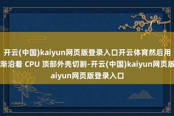 开云(中国)kaiyun网页版登录入口开云体育然后用垂钓线渐渐沿着 CPU 顶部外壳切割-开云(中国)kaiyun网页版登录入口