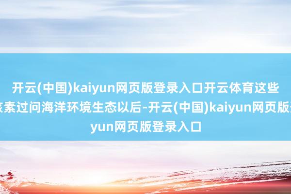 开云(中国)kaiyun网页版登录入口开云体育这些辐射性核素过问海洋环境生态以后-开云(中国)kaiyun网页版登录入口