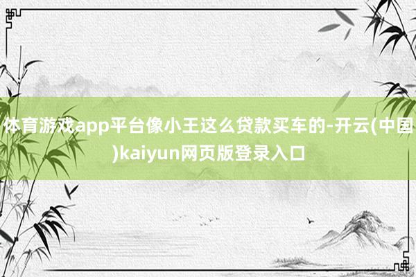 体育游戏app平台像小王这么贷款买车的-开云(中国)kaiyun网页版登录入口