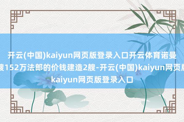 开云(中国)kaiyun网页版登录入口开云体育诺曼船坞以每艘152万法郎的价钱建造2艘-开云(中国)kaiyun网页版登录入口