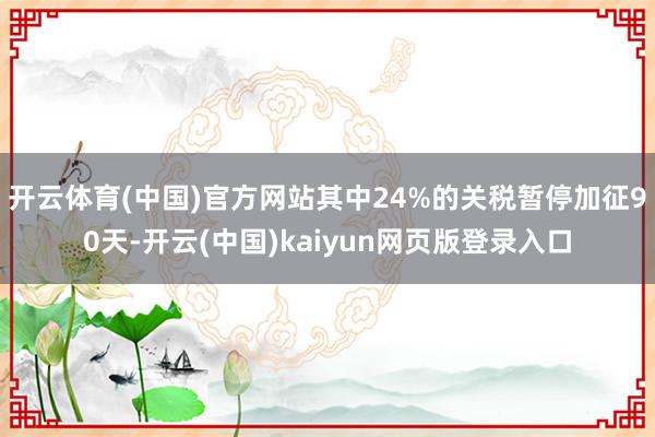 开云体育(中国)官方网站其中24%的关税暂停加征90天-开云(中国)kaiyun网页版登录入口
