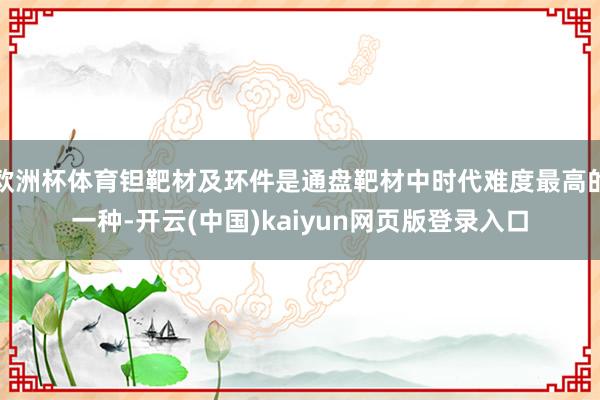 欧洲杯体育钽靶材及环件是通盘靶材中时代难度最高的一种-开云(中国)kaiyun网页版登录入口