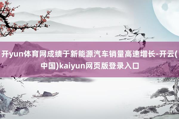 开yun体育网成绩于新能源汽车销量高速增长-开云(中国)kaiyun网页版登录入口