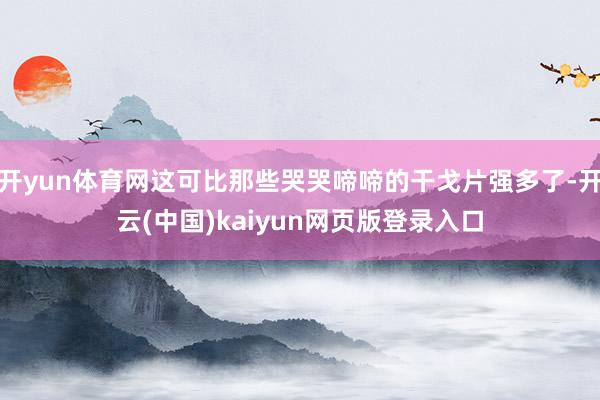 开yun体育网这可比那些哭哭啼啼的干戈片强多了-开云(中国)kaiyun网页版登录入口