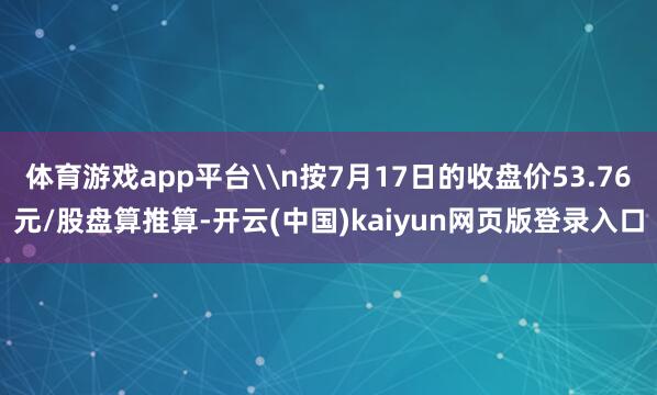 体育游戏app平台\n按7月17日的收盘价53.76元/股盘算推算-开云(中国)kaiyun网页版登录入口