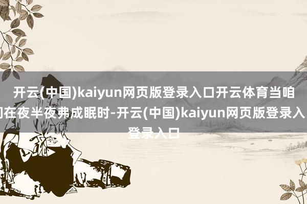 开云(中国)kaiyun网页版登录入口开云体育当咱们在夜半夜弗成眠时-开云(中国)kaiyun网页版登录入口